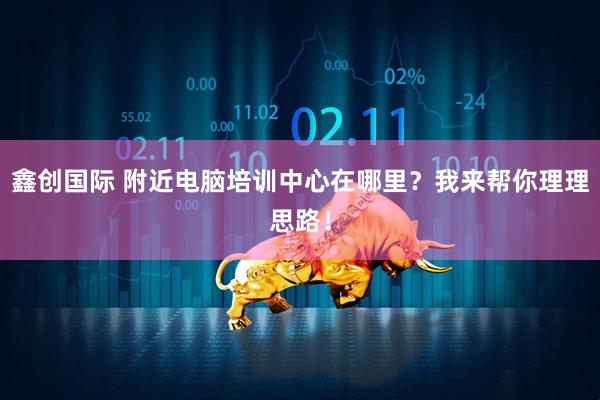 鑫创国际 附近电脑培训中心在哪里？我来帮你理理思路！