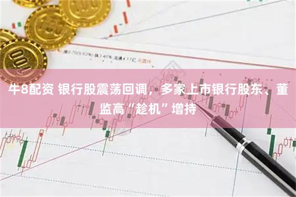牛8配资 银行股震荡回调，多家上市银行股东、董监高“趁机”增持