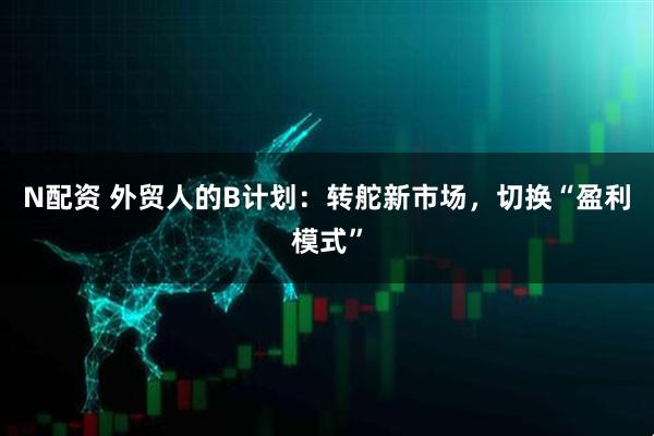 N配资 外贸人的B计划：转舵新市场，切换“盈利模式”