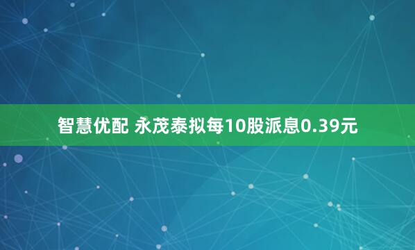 智慧优配 永茂泰拟每10股派息0.39元