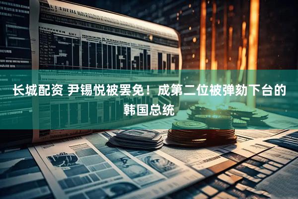 长城配资 尹锡悦被罢免！成第二位被弹劾下台的韩国总统