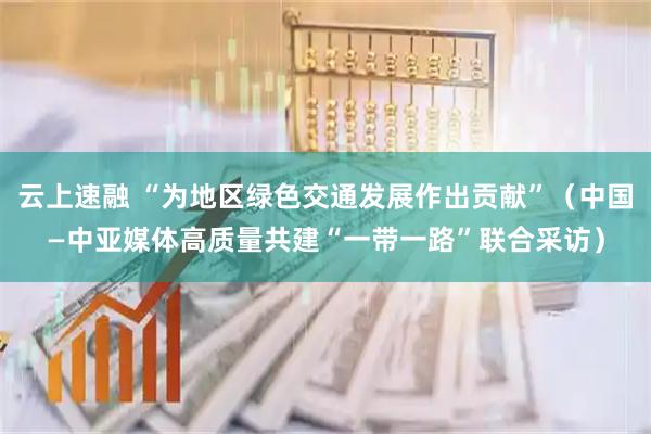 云上速融 “为地区绿色交通发展作出贡献”（中国—中亚媒体高质量共建“一带一路”联合采访）