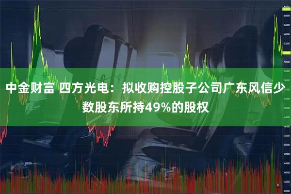 中金财富 四方光电：拟收购控股子公司广东风信少数股东所持49%的股权
