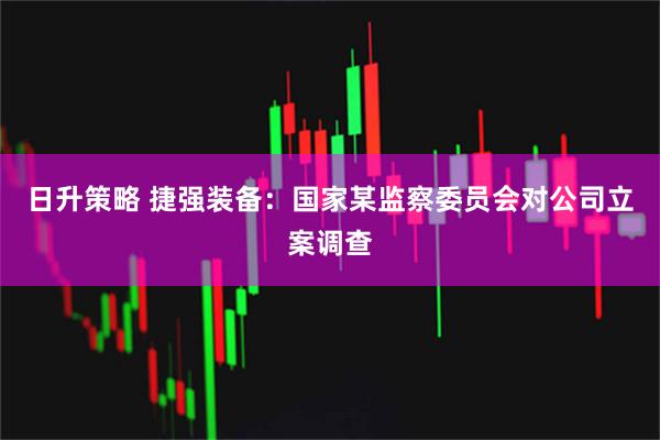 日升策略 捷强装备：国家某监察委员会对公司立案调查