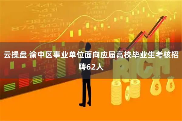 云操盘 渝中区事业单位面向应届高校毕业生考核招聘62人
