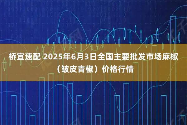 桥宜速配 2025年6月3日全国主要批发市场麻椒（皱皮青椒）价格行情