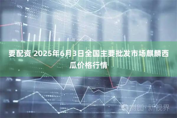 要配资 2025年6月3日全国主要批发市场麒麟西瓜价格行情
