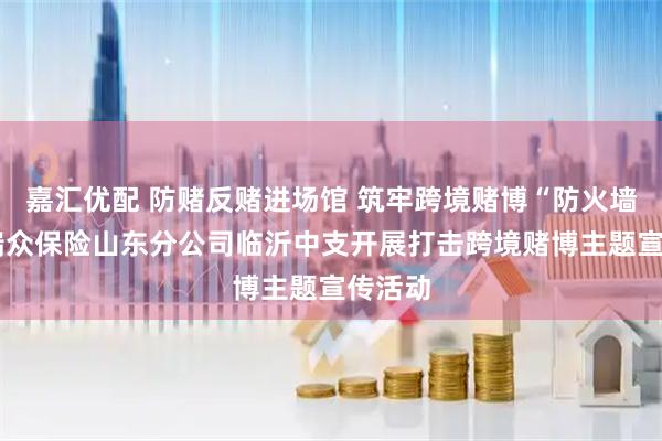 嘉汇优配 防赌反赌进场馆 筑牢跨境赌博“防火墙”——瑞众保险山东分公司临沂中支开展打击跨境赌博主题宣传活动