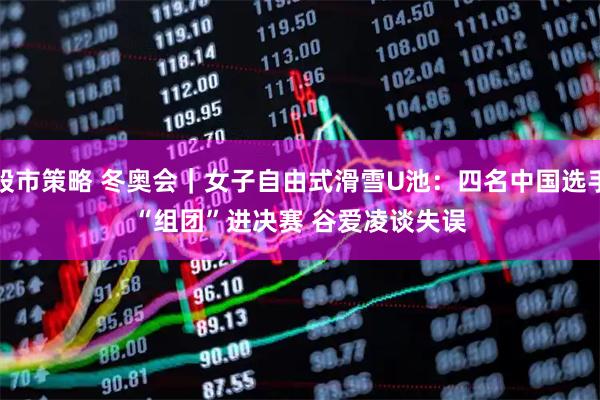 股市策略 冬奥会｜女子自由式滑雪U池：四名中国选手“组团”进决赛 谷爱凌谈失误