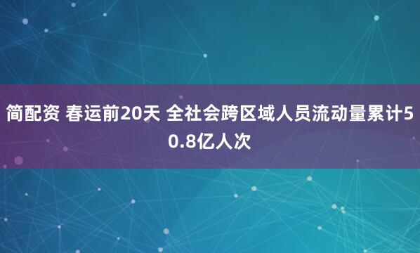 简配资 春运前20天 全社会跨区域人员流动量累计50.8亿人次