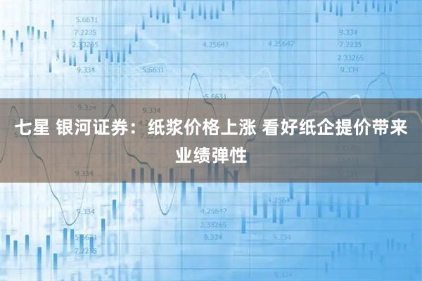 七星 银河证券：纸浆价格上涨 看好纸企提价带来业绩弹性