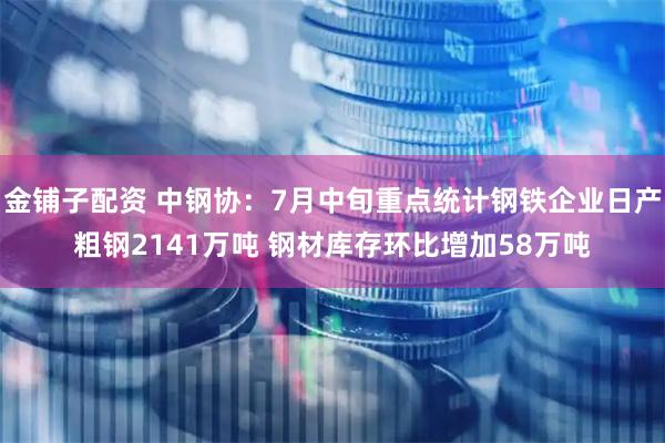 金铺子配资 中钢协：7月中旬重点统计钢铁企业日产粗钢2141万吨 钢材库存环比增加58万吨